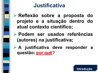 Justificativa 
Reflexãosobreapropostadoprojetoeasituaçãodentrodoatualcontextocientífico; 
Podemserusadosreferências(autores)najustificativa; 
Ajustificativadeveresponderaquestão:porquê? 
Introdução  