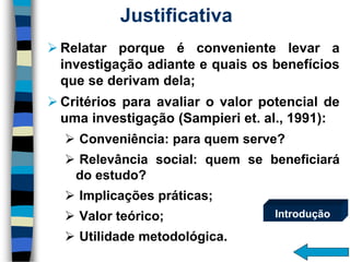 Justificativa 
Relatarporqueéconvenientelevarainvestigaçãoadianteequaisosbenefíciosquesederivamdela; 
Critériosparaavaliarovalorpotencialdeumainvestigação(Sampieriet.al.,1991): 
Conveniência:paraquemserve? 
Relevânciasocial:quemsebeneficiarádoestudo? 
Implicaçõespráticas; 
Valorteórico; 
Utilidademetodológica. 
Introdução  