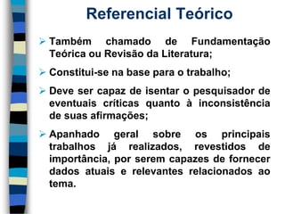 Referencial Teórico 
TambémchamadodeFundamentaçãoTeóricaouRevisãodaLiteratura; 
Constitui-senabaseparaotrabalho; 
Devesercapazdeisentaropesquisadordeeventuaiscríticasquantoàinconsistênciadesuasafirmações; 
Apanhadogeralsobreosprincipaistrabalhosjárealizados,revestidosdeimportância,porseremcapazesdefornecerdadosatuaiserelevantesrelacionadosaotema.  