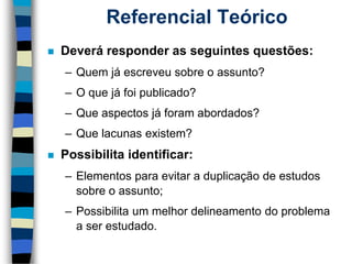 Referencial Teórico 
Deverá responder as seguintes questões: 
–Quem já escreveu sobre o assunto? 
–O que já foi publicado? 
–Que aspectos já foram abordados? 
–Que lacunas existem? 
Possibilita identificar: 
–Elementos para evitar a duplicação de estudos sobre o assunto; 
–Possibilita um melhor delineamento do problema a ser estudado.  