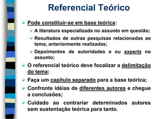 Referencial Teórico 
Podeconstituir-seembaseteórica: 
Aliteraturaespecializadanoassuntoemquestão; 
Resultadosdeoutraspesquisasrelacionadasaotema,anteriormenterealizadas; 
Depoimentosdeautoridadeseouexpertsnoassunto; 
Oreferencialteóricodevefocalizaradelimitaçãodotema; 
Façaumcapítuloseparadoparaabaseteórica; 
Confronteidéiasdediferentesautoresechegueaconclusões; 
Cuidadoaocontrariardeterminadosautoressemsustentaçãoteóricaparatanto.  