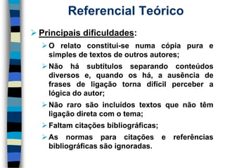 Referencial Teórico 
Principaisdificuldades: 
Orelatoconstitui-senumacópiapuraesimplesdetextosdeoutrosautores; 
Nãohásubtítulosseparandoconteúdosdiversose,quandooshá,aausênciadefrasesdeligaçãotornadifícilperceberalógicadoautor; 
Nãorarosãoincluídostextosquenãotêmligaçãodiretacomotema; 
Faltamcitaçõesbibliográficas; 
Asnormasparacitaçõesereferênciasbibliográficassãoignoradas.  