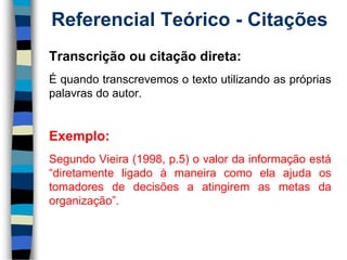 Referencial Teórico -Citações 
Transcriçãooucitaçãodireta: 
Équandotranscrevemosotextoutilizandoasprópriaspalavrasdoautor. 
Exemplo: 
SegundoVieira(1998,p.5)ovalordainformaçãoestá“diretamenteligadoàmaneiracomoelaajudaostomadoresdedecisõesaatingiremasmetasdaorganização”.  