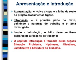 Apresentação:envolveacapaeafolhaderostodoprojeto.DocumentosCgesp. 
Introdução:éaprimeirapartedotexto, definindoanaturezadotrabalhoeotemainvestigado; 
LendoaIntrodução,oleitordevesentir-seesclarecidoarespeitodotrabalho; 
OcapítuloIntroduçãoéformadopelasseçõesSituaçãoProblema,Hipóteses,Objetivos, JustificativaeEstruturadoTrabalho. 
Apresentação e Introdução  