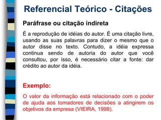 Referencial Teórico -Citações 
Paráfraseoucitaçãoindireta 
Éareproduçãodeidéiasdoautor.Éumacitaçãolivre, usandoassuaspalavrasparadizeromesmoqueoautordissenotexto.Contudo,aidéiaexpressacontinuasendodeautoriadoautorquevocêconsultou,porisso,énecessáriocitarafonte:darcréditoaoautordaidéia. 
Exemplo: 
Ovalordainformaçãoestárelacionadocomopoderdeajudaaostomadoresdedecisõesaatingiremosobjetivosdaempresa(VIEIRA,1998).  