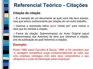 Referencial Teórico -Citações 
Citaçãodecitação 
Éamençãodeumdocumentoaoqualvocênãoteveacesso, masquetomouconhecimentoporcitaçãoemumoutrotrabalho. 
Usamosaexpressãolatinaapud“citadopor”paraindicaraobraquefoiretiradaacitação. 
Formadacitação:Sobrenome(es)doAutorOriginal(apudSobrenome(es)dosAutor(es)daobraqueretiramosacitação, anodepublicaçãodaqualretiramosacitação). 
Exemplo: 
Porter1986(apudCarvalho&Souza,1999,p.74)consideraque“avantagemcompetitivasurgefundamentalmentedovalorqueumaempresaconseguecriarparaseuscompradoresequeultrapassaocustodefabricaçãopelasempresas”.  