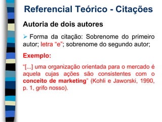 Referencial Teórico -Citações 
Autoriadedoisautores 
Formadacitação:Sobrenomedoprimeiroautor;letra“e”;sobrenomedosegundoautor; 
Exemplo: 
“[...]umaorganizaçãoorientadaparaomercadoéaquelacujasaçõessãoconsistentescomoconceitodemarketing”(KohlieJaworski,1990, p.1,grifonosso).  