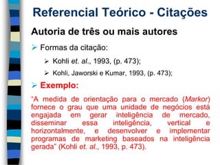 Referencial Teórico -Citações 
Autoriadetrêsoumaisautores 
Formasdacitação: 
Kohliet.al.,1993,(p.473); 
Kohli,JaworskieKumar,1993,(p.473); 
Exemplo: 
“Amedidadeorientaçãoparaomercado(Markor) forneceograuqueumaunidadedenegóciosestáengajadaemgerarinteligênciademercado, disseminaressainteligência,verticalehorizontalmente,edesenvolvereimplementarprogramasdemarketingbaseadosnainteligênciagerada”(Kohliet.al.,1993,p.473).  