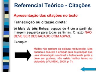 Referencial Teórico -Citações 
Muitosnãogostamdapalavrareeducação.Masquandooassuntoéensinarparaascriançasqueumaalimentaçãosaudávelebalanceadapodeedevesergostosa,nãoexistemelhortermonodicionário(VIUNISKI,2005,p.7). 
Apresentaçãodascitaçõesnotexto 
Transcriçãooucitaçãodireta: 
b)Maisdetrêslinhas:espaçode4cmapartirdamargemesquerdaparatodasaslinhas.OtextoNÃODEVESERDESTACADOCOMASPAS. 
Exemplo: 
4 cm  