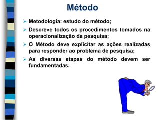 Método 
Metodologia:estudodométodo; 
Descrevetodososprocedimentostomadosnaoperacionalizaçãodapesquisa; 
OMétododeveexplicitarasaçõesrealizadaspararesponderaoproblemadepesquisa; 
Asdiversasetapasdométododevemserfundamentadas.  