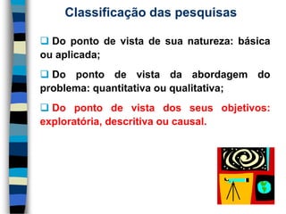 Classificação das pesquisas 
Dopontodevistadesuanatureza:básicaouaplicada; 
Dopontodevistadaabordagemdoproblema:quantitativaouqualitativa; 
Dopontodevistadosseusobjetivos: exploratória,descritivaoucausal.  