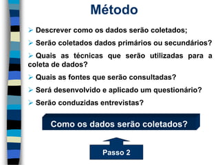 Método 
Descrevercomoosdadosserãocoletados; 
Serãocoletadosdadosprimáriosousecundários? 
Quaisastécnicasqueserãoutilizadasparaacoletadedados? 
Quaisasfontesqueserãoconsultadas? 
Serádesenvolvidoeaplicadoumquestionário? 
Serãoconduzidasentrevistas? 
Como os dados serão coletados? 
Passo 2  