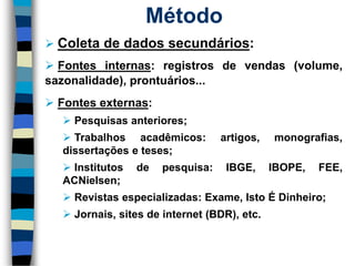 Coletadedadossecundários: 
Fontesinternas:registrosdevendas(volume, sazonalidade),prontuários... 
Fontesexternas: 
Pesquisasanteriores; 
Trabalhosacadêmicos:artigos,monografias, dissertaçõeseteses; 
Institutosdepesquisa:IBGE,IBOPE,FEE, ACNielsen; 
Revistasespecializadas:Exame,IstoÉDinheiro; 
Jornais,sitesdeinternet(BDR),etc. 
Método  