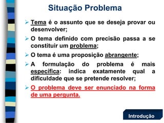 Situação Problema 
Temaéoassuntoquesedesejaprovaroudesenvolver; 
Otemadefinidocomprecisãopassaaseconstituirumproblema; 
Otemaéumaproposiçãoabrangente; 
Aformulaçãodoproblemaémaisespecífica:indicaexatamentequaladificuldadequesepretenderesolver; 
Oproblemadeveserenunciadonaformadeumapergunta. 
Introdução  
