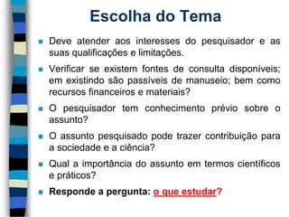 Escolha do Tema 
Deveatenderaosinteressesdopesquisadoreassuasqualificaçõeselimitações. 
Verificarseexistemfontesdeconsultadisponíveis; emexistindosãopassíveisdemanuseio;bemcomorecursosfinanceirosemateriais? 
Opesquisadortemconhecimentopréviosobreoassunto? 
Oassuntopesquisadopodetrazercontribuiçãoparaasociedadeeaciência? 
Qualaimportânciadoassuntoemtermoscientíficosepráticos? 
Respondeapergunta:oqueestudar?  