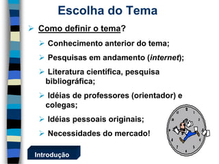  Como definir o tema? 
 Conhecimento anterior do tema; 
 Pesquisas em andamento (internet); 
 Literatura científica, pesquisa 
bibliográfica; 
 Idéias de professores (orientador) e 
colegas; 
 Idéias pessoais originais; 
 Necessidades do mercado! 
Escolha do Tema 
Introdução 
 