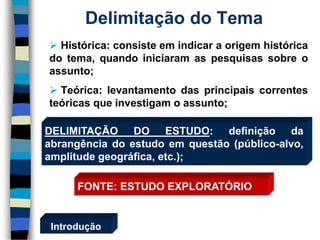 Histórica:consisteemindicaraorigemhistóricadotema,quandoiniciaramaspesquisassobreoassunto; 
Teórica:levantamentodasprincipaiscorrentesteóricasqueinvestigamoassunto; 
Delimitação do Tema 
Introdução 
DELIMITAÇÃODOESTUDO:definiçãodaabrangênciadoestudoemquestão(público-alvo, amplitudegeográfica,etc.); 
FONTE:ESTUDOEXPLORATÓRIO  