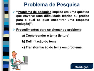  “Problema de pesquisa implica em uma questão 
que envolve uma dificuldade teórica ou prática 
para a qual se quer encontrar uma resposta 
(solução)”. 
 Procedimentos para se chegar ao problema: 
a) Compreender o tema (leitura); 
b) Delimitação do tema; 
c) Transformação do tema em problema. 
Problema de Pesquisa 
Introdução 
 