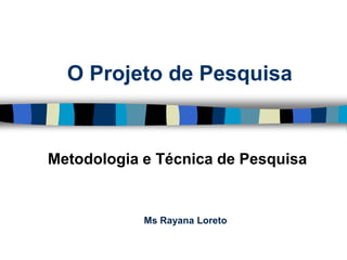 O Projeto de Pesquisa 
Metodologia e Técnica de Pesquisa 
MsRayana Loreto  