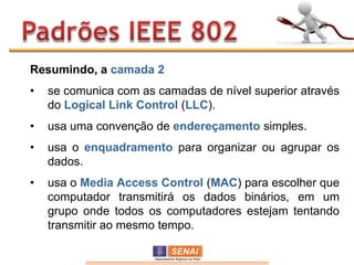 Resumindo, a camada 2
•   se comunica com as camadas de nível superior através
    do Logical Link Control (LLC).
•   usa uma convenção de endereçamento simples.
•   usa o enquadramento para organizar ou agrupar os
    dados.
•   usa o Media Access Control (MAC) para escolher que
    computador transmitirá os dados binários, em um
    grupo onde todos os computadores estejam tentando
    transmitir ao mesmo tempo.
 