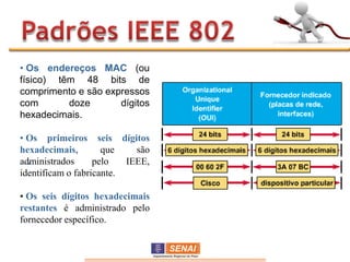 • Os endereços MAC (ou
físico) têm 48 bits de
comprimento e são expressos
com       doze       dígitos
hexadecimais.

• Os primeiros seis dígitos
hexadecimais,        que    são
administrados
  •                pelo   IEEE,
identificam o fabricante.

• Os seis dígitos hexadecimais
restantes é administrado pelo
fornecedor específico.
 