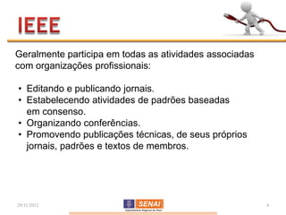 Geralmente participa em todas as atividades associadas
com organizações profissionais:

• Editando e publicando jornais.
• Estabelecendo atividades de padrões baseadas
  em consenso.
• Organizando conferências.
• Promovendo publicações técnicas, de seus próprios
  jornais, padrões e textos de membros.




29/11/2012                                               4
 