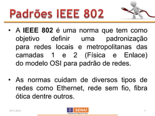 • A IEEE 802 é uma norma que tem como
  objetivo  definir   uma    padronização
  para redes locais e metropolitanas das
  camadas 1 e 2 (Física e Enlace)
  do modelo OSI para padrão de redes.

• As normas cuidam de diversos tipos de
  redes como Ethernet, rede sem fio, fibra
  ótica dentre outros.
29/11/2012                               5
 