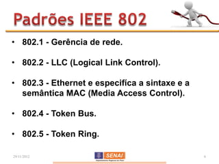 • 802.1 - Gerência de rede.

• 802.2 - LLC (Logical Link Control).

• 802.3 - Ethernet e especifíca a sintaxe e a
  semântica MAC (Media Access Control).

• 802.4 - Token Bus.

• 802.5 - Token Ring.

29/11/2012                                      6
 