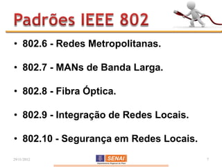• 802.6 - Redes Metropolitanas.

• 802.7 - MANs de Banda Larga.

• 802.8 - Fibra Óptica.

• 802.9 - Integração de Redes Locais.

• 802.10 - Segurança em Redes Locais.
29/11/2012                              7
 