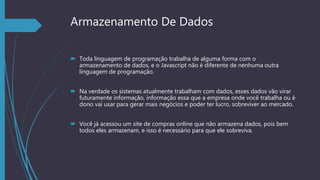 Armazenamento De Dados
 Toda linguagem de programação trabalha de alguma forma com o
armazenamento de dados, e o Javascript não é diferente de nenhuma outra
linguagem de programação.
 Na verdade os sistemas atualmente trabalham com dados, esses dados vão virar
futuramente informação, informação essa que a empresa onde você trabalha ou é
dono vai usar para gerar mais negócios e poder ter lucro, sobreviver ao mercado.
 Você já acessou um site de compras online que não armazena dados, pois bem
todos eles armazenam, e isso é necessário para que ele sobreviva.
 