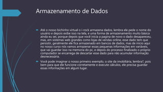 Armazenamento de Dados
 Até o nosso bichinho virtual o i-rock armazena dados, lembra ele pede o nome do
usuário e depois exibe isso na tela, e uma forma de armazenamento muito básica
ainda eu sei, porque depois que você inicia a pagina de novo o dado desapareceu,
mas, em sistemas web grandes como lojas de vendas online, esse dado tem que
persistir, geralmente ele fica armazenado em bancos de dados, mas de inicio aqui
no nosso curso nós vamos armazenar essas pequenas informações em variáveis,
que vai guardar isso na memoria do pc, e depois do processo finalizado o próprio
computador se encarrega de descartar esse dado para não acumular informação
desnecessária.
 Você pode imaginar o nosso primeiro exemplo, o site da imobiliária, lembra?, pois
bem para que ele funcione corretamente e execute cálculos, ele precisa guardar
essas informações em algum lugar.
 