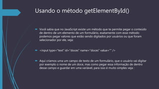 Usando o método getElementById()
 Você sabia que no JavaScript existe um método que te permite pegar o conteúdo
de dentro de um elemento de um formulário, exatamente com esse método
podemos pegar valores que estão sendo digitados por usuários ou que foram
selecionador por ele, veja:
 <input type=“text” id=“doces” name=“doces” value=”” />
 Aqui criamos uma um campo de texto de um formulário, que o usuário vai digitar
por exemplo o nome de um doce, mas como pegar essa informação de dentro
desse campo e guardar em uma variável, para isso é muito simples veja :
 