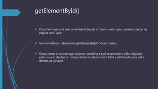 getElementById()
 O primeiro passo é criar a variável e depois atribuir o valor que o usuário digitar na
página web, veja:
 Var nomeDoce = document.getElementById(“doces”).value;
 Dessa forma a variável que criamos nomeDoce está recebendo o valor digitado
pelo usuário dentro do campo doces no documento html e atribuindo esse valor
dentro da variável.
 