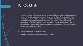 Função isNaN
 Caso você queira conferir se o campo foi preenchido com algum dado existe uma
função no JavaScript que verifica se o dado que foi digitado pelo usuário é um
numero ou não, se for um numero por exemplo em um campo que tem que ser
um dado string você pode alertar o usuário que aquele valor não pode ser
preenchido, ou que o valor está vazio, isso é uma forma de validar para que os
campos sejam preenchidos corretamente e não tenham erros no preenchimento
do formulário que você criou.
 Para isso é simples usar a função veja:
 isNaN(document.getElementById(“doces”).value);
 