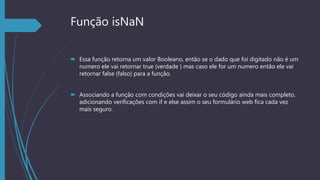 Função isNaN
 Essa função retorna um valor Booleano, então se o dado que foi digitado não é um
numero ele vai retornar true (verdade ) mas caso ele for um numero então ele vai
retornar false (falso) para a função.
 Associando a função com condições vai deixar o seu código ainda mais completo,
adicionando verificações com if e else assim o seu formulário web fica cada vez
mais seguro.
 