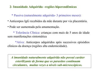 * Passiva (naturalmente adquirida- 3 primeiros meses):
• Anticorpos IgG recebidos da mãe durante por via placentária.
• Pode ser aumentada pela amamentação.
* Tolerância Clínica: crianças com mais de 5 anos de idade
sem manifestações sintomática
*Ativa: Anticorpos adquiridos após sucessivos episódios
clínicos da doença (regiões alta endemicidade).
2- Imunidade Adquirida –regiões hiperendêmicas
A imunidade naturalmente adquirida não possui caráter
esterilizante de forma que os parasitos continuam
circulantes, muitas vezes a níveis sub-microscópicos.
 