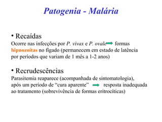 Patogenia - Malária
• Recaídas
Ocorre nas infecções por P. vivax e P. ovale formas
hipnozoítas no fígado (permanecem em estado de latência
por períodos que variam de 1 mês a 1-2 anos)
• Recrudescências
Parasitemia reaparece (acompanhada de sintomatologia),
após um período de “cura aparente” resposta inadequada
ao tratamento (sobrevivência de formas eritrocíticas)
 