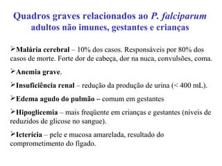 Quadros graves relacionados ao P. falciparum
adultos não imunes, gestantes e crianças
Malária cerebral – 10% dos casos. Responsáveis por 80% dos
casos de morte. Forte dor de cabeça, dor na nuca, convulsões, coma.
Anemia grave.
Insuficiência renal – redução da produção de urina (< 400 mL).
Edema agudo do pulmão – comum em gestantes
Hipoglicemia – mais freqüente em crianças e gestantes (níveis de
reduzidos de glicose no sangue).
Icterícia – pele e mucosa amarelada, resultado do
comprometimento do fígado.
 