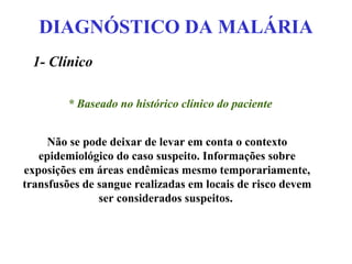 DIAGNÓSTICO DA MALÁRIA
1- Clínico
* Baseado no histórico clínico do paciente
Não se pode deixar de levar em conta o contexto
epidemiológico do caso suspeito. Informações sobre
exposições em áreas endêmicas mesmo temporariamente,
transfusões de sangue realizadas em locais de risco devem
ser considerados suspeitos.
 