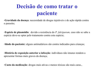 Decisão de como tratar o
paciente
-Gravidade da doença: necessidade de drogas injetáveis e de ação rápida contra
o parasito;
-Espécie de plasmódio: devido a resistência do P. falciparum, caso não se sabe a
espécie deve-se optar pelo tratamento contra esta espécie;
-Idade do paciente: alguns antimaláricos são contra indicados para crianças;
-História de exposição anterior a infecção: indivíduos não imunes tendem a
apresentar formas mais graves da doença;
-Custo da medicação: drogas mais ativas e menos tóxicas são mais caras.,
 