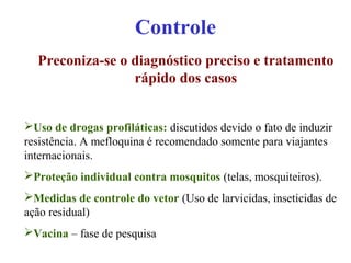 Controle
Preconiza-se o diagnóstico preciso e tratamento
rápido dos casos
Uso de drogas profiláticas: discutidos devido o fato de induzir
resistência. A mefloquina é recomendado somente para viajantes
internacionais.
Proteção individual contra mosquitos (telas, mosquiteiros).
Medidas de controle do vetor (Uso de larvicidas, inseticidas de
ação residual)
Vacina – fase de pesquisa
 