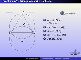 Problema no 8- Triangulo inscrito - solucao
                  ˆ                     ¸˜



                 A

     α                                      1    α = {O, r }
                 O                               {D} ∈ α;
                                            2    DO ∩ α = {A};
                                            3    β = {D, r };
     B                          C
                                            4    β ∩ α = {C, D};
         β
                                            5    AB, BC, CA;
                D




                     eek.up@hotmail.com            ´               ¸˜       ´
                                          Desenho Tecnico - Construcoes Geometricas
 