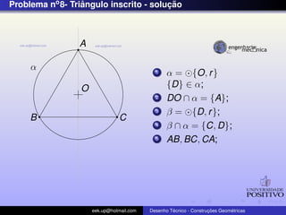 Problema no 8- Triangulo inscrito - solucao
                  ˆ                     ¸˜



                 A

     α                                      1    α = {O, r }
                 O                               {D} ∈ α;
                                            2    DO ∩ α = {A};
                                            3    β = {D, r };
     B                          C
                                            4    β ∩ α = {C, D};
                                            5    AB, BC, CA;




                     eek.up@hotmail.com            ´               ¸˜       ´
                                          Desenho Tecnico - Construcoes Geometricas
 