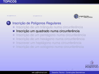 ´
TOPICOS




  1         ¸˜
      Inscricao de Pol´gonos Regulares
                      ı
               ¸˜           ˆ                      ˆ
         Inscricao de um triangulo numa circunferencia
               ¸˜                              ˆ
         Inscricao um quadrado numa circunferencia
               ¸˜                ´
         Inscricao de um pentagono numa circunferencia ˆ
               ¸˜              ´
         Inscricao de um hexagono numa circunferenciaˆ
                           ´                     ˆ
         Inscrever um heptagono numa circunferencia
               ¸˜             ´                     ˆ
         Inscricao de um octogono numa circunferencia




                   eek.up@hotmail.com            ´               ¸˜       ´
                                        Desenho Tecnico - Construcoes Geometricas
 