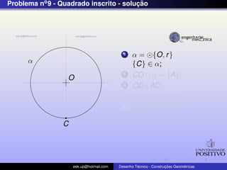 Problema no 9 - Quadrado inscrito - solucao
                                        ¸˜




                                            1    α = {O, r }
      α                                          {C} ∈ α;
                  O
                                            2    CO ∩ α = {A};
                                            3    OD⊥AC;
                                            4    OD ∩ α = {B};
                                            5    AB, BC, CD, DA;

                 C




                     eek.up@hotmail.com            ´               ¸˜       ´
                                          Desenho Tecnico - Construcoes Geometricas
 