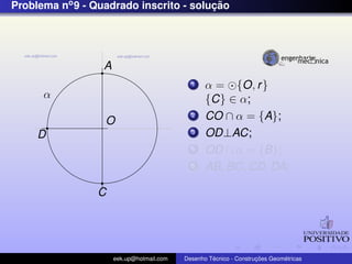Problema no 9 - Quadrado inscrito - solucao
                                        ¸˜




                  A
                                             1    α = {O, r }
      α                                           {C} ∈ α;
                  O
                                             2    CO ∩ α = {A};
     D                                       3    OD⊥AC;
                                             4    OD ∩ α = {B};
                                             5    AB, BC, CD, DA;

                 C




                      eek.up@hotmail.com            ´               ¸˜       ´
                                           Desenho Tecnico - Construcoes Geometricas
 