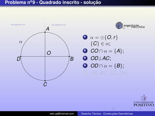 Problema no 9 - Quadrado inscrito - solucao
                                        ¸˜




                  A
                                             1    α = {O, r }
      α                                           {C} ∈ α;
                  O
                                             2    CO ∩ α = {A};
     D                              B        3    OD⊥AC;
                                             4    OD ∩ α = {B};
                                             5    AB, BC, CD, DA;

                 C




                      eek.up@hotmail.com            ´               ¸˜       ´
                                           Desenho Tecnico - Construcoes Geometricas
 
