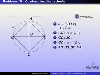 Problema no 9 - Quadrado inscrito - solucao
                                        ¸˜




                  A
                                             1    α = {O, r }
      α                                           {C} ∈ α;
                  O
                                             2    CO ∩ α = {A};
     D                              B        3    OD⊥AC;
                                             4    OD ∩ α = {B};
                                             5    AB, BC, CD, DA;

                 C




                      eek.up@hotmail.com            ´               ¸˜       ´
                                           Desenho Tecnico - Construcoes Geometricas
 