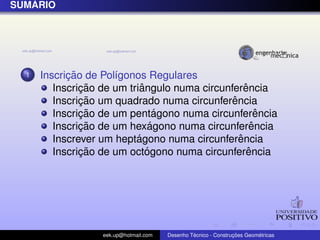 ´
SUMARIO




  1         ¸˜
      Inscricao de Pol´gonos Regulares
                      ı
               ¸˜           ˆ                      ˆ
         Inscricao de um triangulo numa circunferencia
               ¸˜                              ˆ
         Inscricao um quadrado numa circunferencia
               ¸˜                ´
         Inscricao de um pentagono numa circunferencia ˆ
               ¸˜              ´
         Inscricao de um hexagono numa circunferenciaˆ
                           ´                     ˆ
         Inscrever um heptagono numa circunferencia
               ¸˜             ´                     ˆ
         Inscricao de um octogono numa circunferencia




                   eek.up@hotmail.com            ´               ¸˜       ´
                                        Desenho Tecnico - Construcoes Geometricas
 