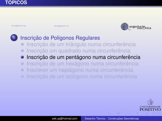´
TOPICOS




  1         ¸˜
      Inscricao de Pol´gonos Regulares
                      ı
               ¸˜           ˆ                      ˆ
         Inscricao de um triangulo numa circunferencia
               ¸˜                              ˆ
         Inscricao um quadrado numa circunferencia
               ¸˜                ´
         Inscricao de um pentagono numa circunferencia ˆ
               ¸˜              ´
         Inscricao de um hexagono numa circunferenciaˆ
                           ´                     ˆ
         Inscrever um heptagono numa circunferencia
               ¸˜             ´                     ˆ
         Inscricao de um octogono numa circunferencia




                   eek.up@hotmail.com            ´               ¸˜       ´
                                        Desenho Tecnico - Construcoes Geometricas
 